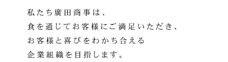 「食」を通じて、お客様に満足して頂き、お客様と喜びを分かち合える企業組織を目指します。